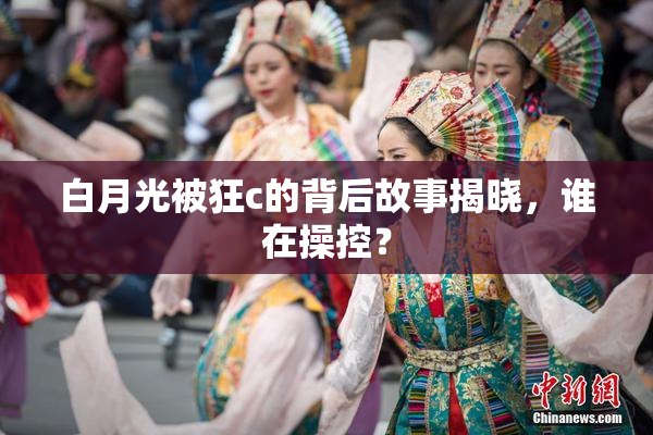 白月光被狂c的背后故事揭晓，谁在操控？