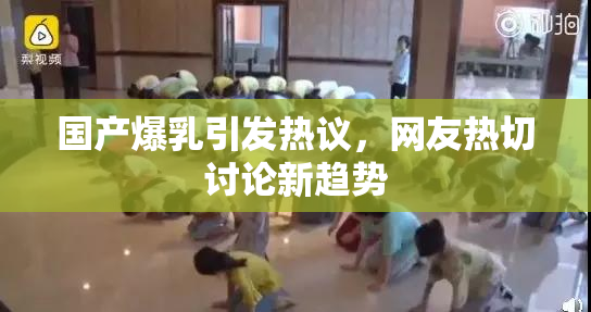 国产爆乳引发热议，网友热切讨论新趋势