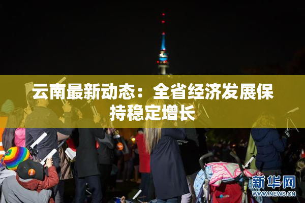 云南最新动态：全省经济发展保持稳定增长