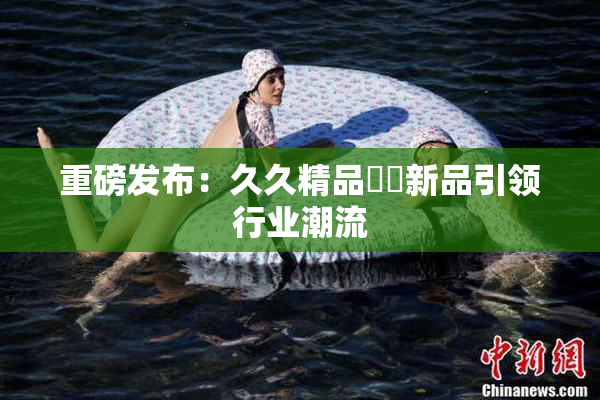 重磅发布：久久精品國產新品引领行业潮流