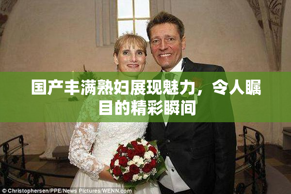 国产丰满熟妇展现魅力，令人瞩目的精彩瞬间