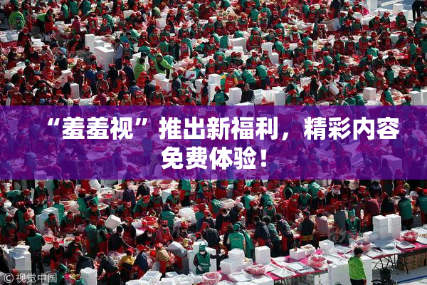 “羞羞视”推出新福利，精彩内容免费体验！