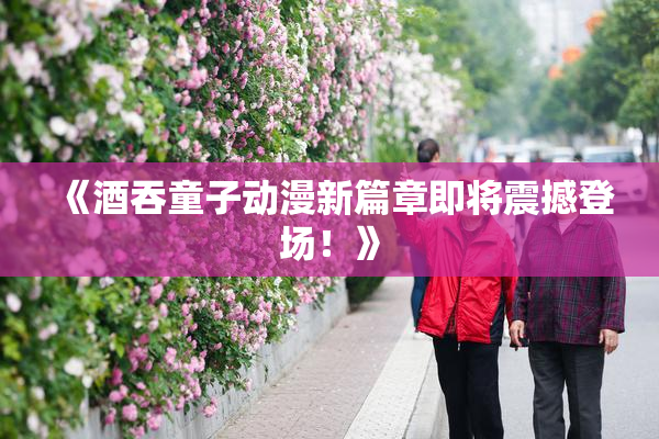 《酒吞童子动漫新篇章即将震撼登场！》