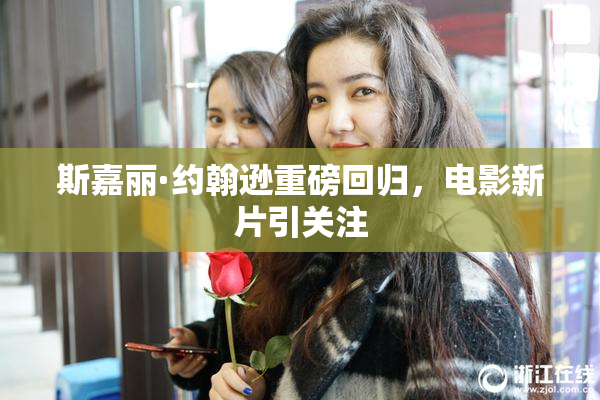斯嘉丽·约翰逊重磅回归，电影新片引关注
