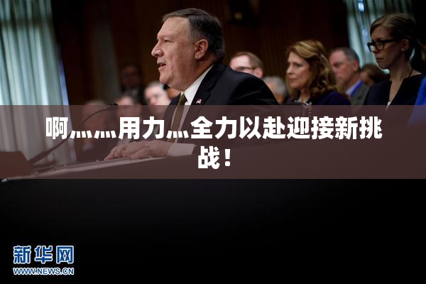 啊灬灬用力灬全力以赴迎接新挑战！