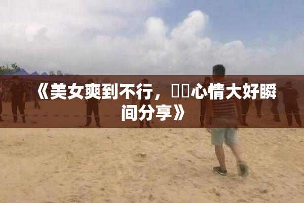 《美女爽到不行，❌‌心情大好瞬间分享》