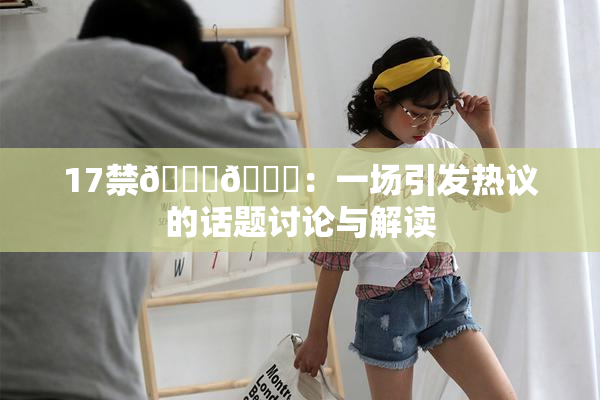 17禁🍆🍑：一场引发热议的话题讨论与解读