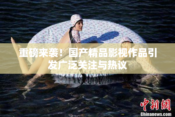 重磅来袭！国产精品影视作品引发广泛关注与热议