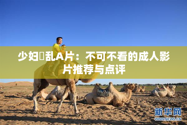 少妇婬乱A片：不可不看的成人影片推荐与点评