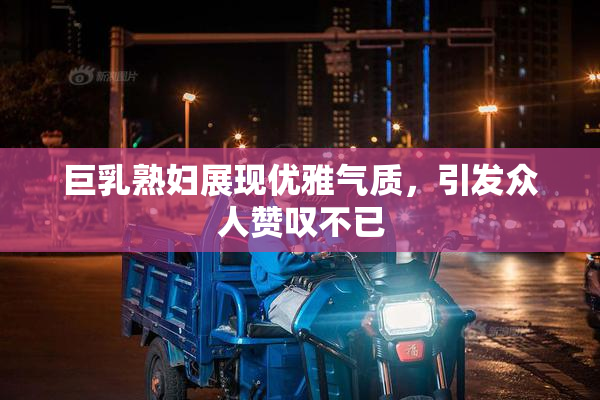 巨乳熟妇展现优雅气质，引发众人赞叹不已
