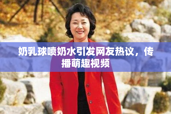 奶乳球喷奶水引发网友热议，传播萌趣视频