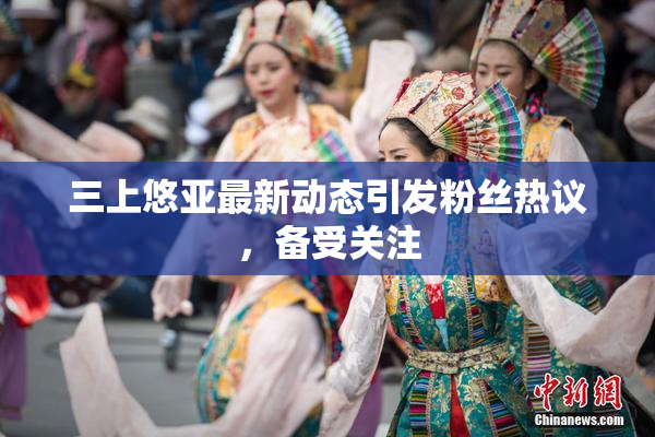 三上悠亚最新动态引发粉丝热议，备受关注