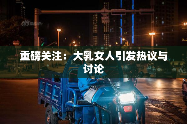 重磅关注：大乳女人引发热议与讨论