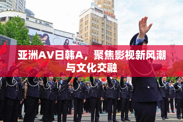 亚洲AV日韩A，聚焦影视新风潮与文化交融