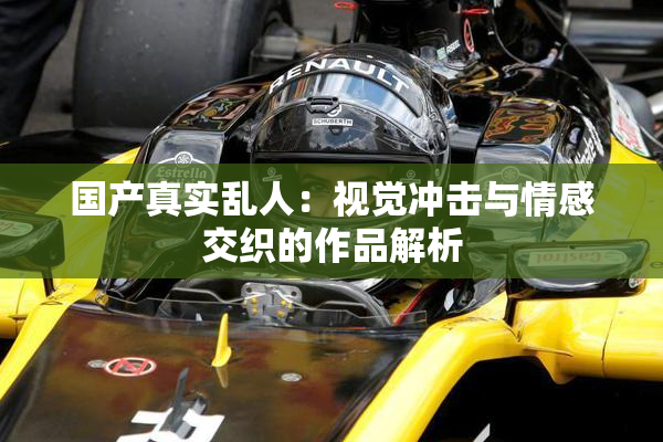 国产真实乱人：视觉冲击与情感交织的作品解析