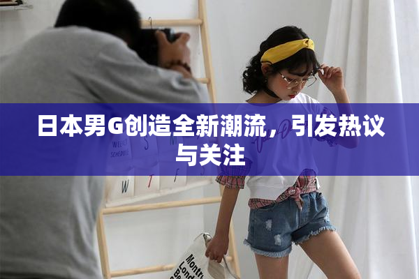 日本男G创造全新潮流，引发热议与关注