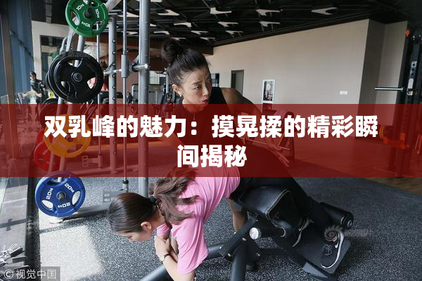双乳峰的魅力：摸晃揉的精彩瞬间揭秘