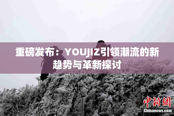 重磅发布：YOUJIZ引领潮流的新趋势与革新探讨