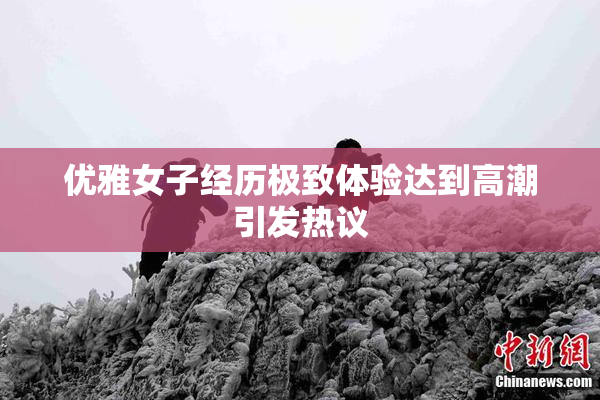优雅女子经历极致体验达到高潮引发热议