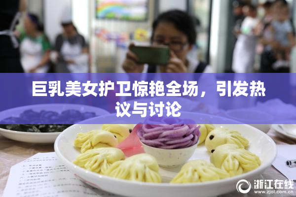 巨乳美女护卫惊艳全场，引发热议与讨论