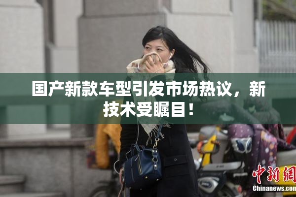 国产新款车型引发市场热议，新技术受瞩目！