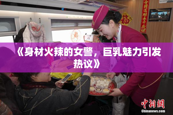 《身材火辣的女警，巨乳魅力引发热议》