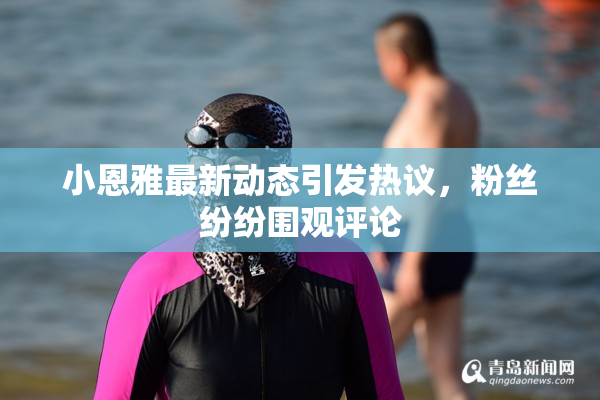 小恩雅最新动态引发热议，粉丝纷纷围观评论