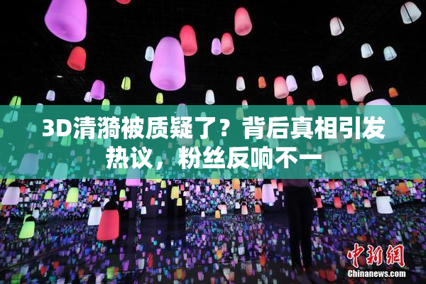 3D清漪被质疑了？背后真相引发热议，粉丝反响不一