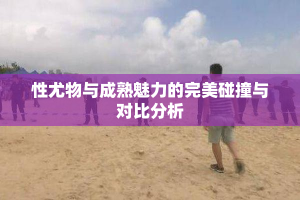 性尤物与成熟魅力的完美碰撞与对比分析