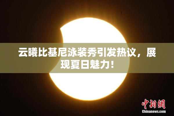 云曦比基尼泳装秀引发热议，展现夏日魅力！