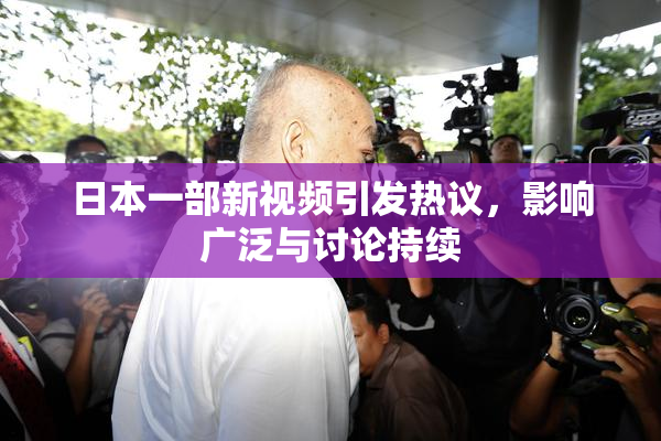 日本一部新视频引发热议，影响广泛与讨论持续