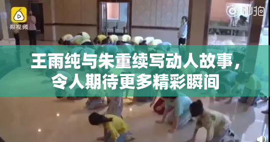 王雨纯与朱重续写动人故事，令人期待更多精彩瞬间