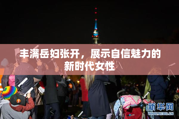 丰满岳妇张开，展示自信魅力的新时代女性