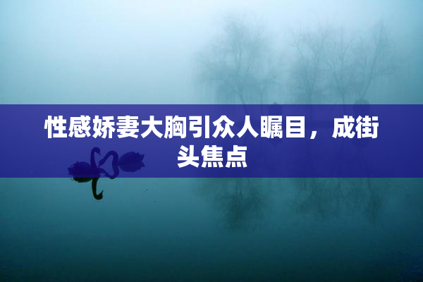 性感娇妻大胸引众人瞩目，成街头焦点