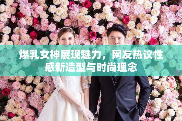 爆乳女神展现魅力，网友热议性感新造型与时尚理念