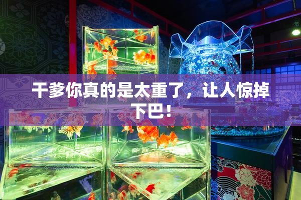 干爹你真的是太重了，让人惊掉下巴！