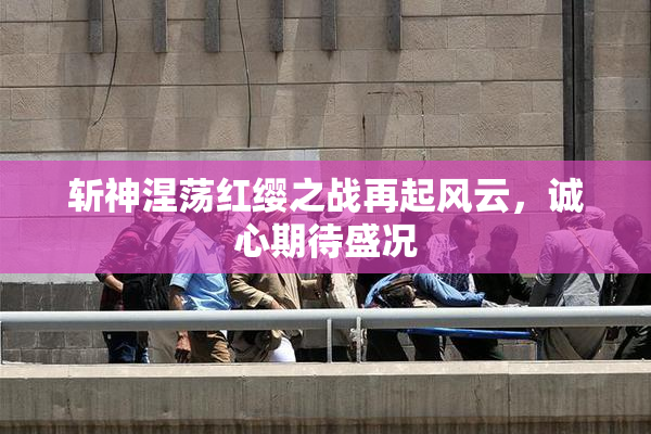 斩神涅荡红缨之战再起风云，诚心期待盛况