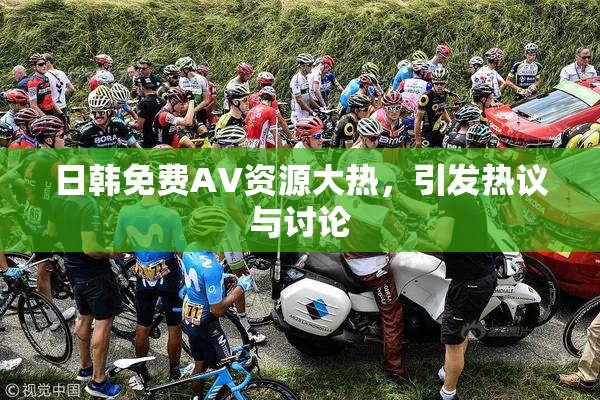 日韩免费AV资源大热，引发热议与讨论