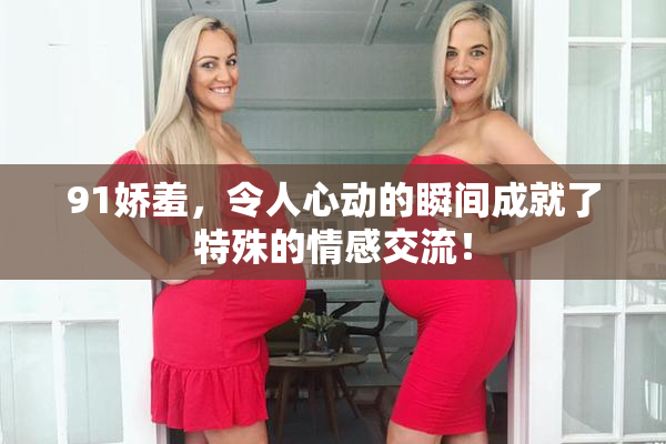 91娇羞，令人心动的瞬间成就了特殊的情感交流！