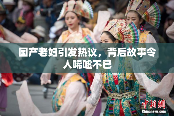 国产老妇引发热议，背后故事令人唏嘘不已