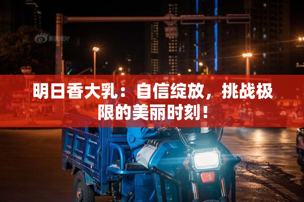 明日香大乳：自信绽放，挑战极限的美丽时刻！