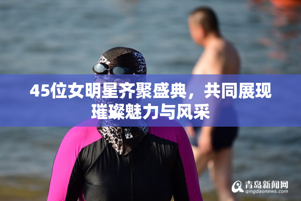 45位女明星齐聚盛典，共同展现璀璨魅力与风采