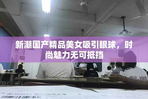新潮国产精品美女吸引眼球，时尚魅力无可抵挡