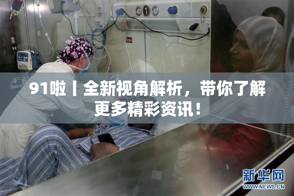 91啦丨全新视角解析，带你了解更多精彩资讯！