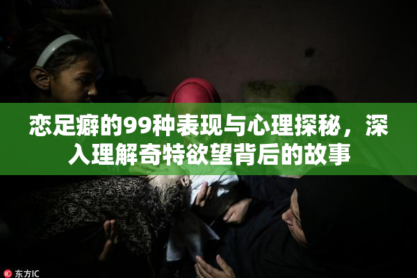 恋足癖的99种表现与心理探秘，深入理解奇特欲望背后的故事