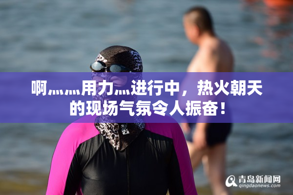 啊灬灬用力灬进行中，热火朝天的现场气氛令人振奋！