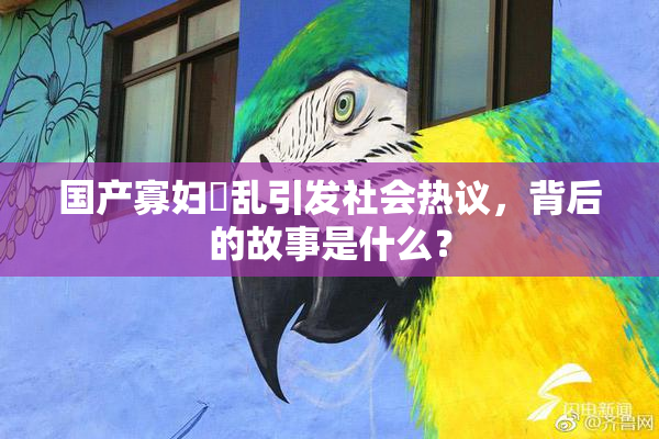国产寡妇婬乱引发社会热议，背后的故事是什么？