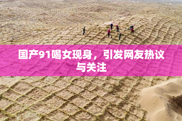 国产91喝女现身，引发网友热议与关注