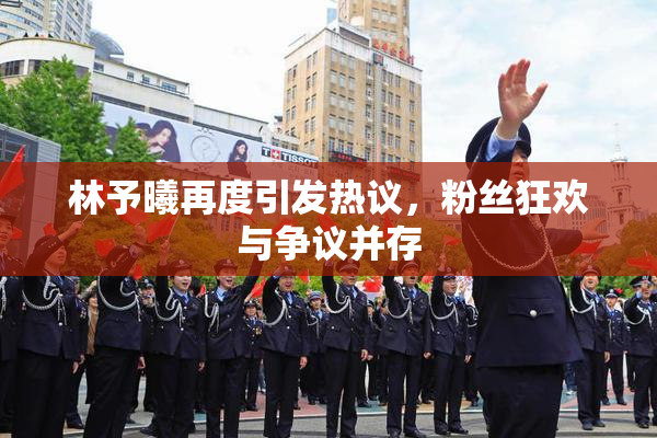 林予曦再度引发热议，粉丝狂欢与争议并存