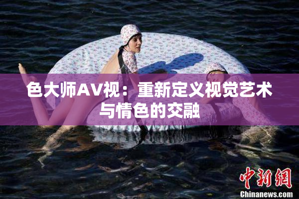 色大师AV视：重新定义视觉艺术与情色的交融